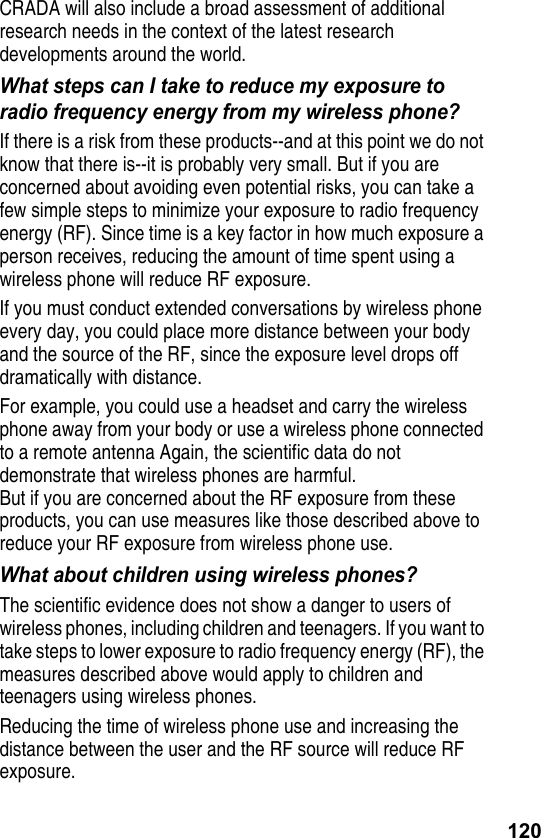 120CRADA will also include a broad assessment of additional research needs in the context of the latest research developments around the world.What steps can I take to reduce my exposure to radio frequency energy from my wireless phone?If there is a risk from these products--and at this point we do not know that there is--it is probably very small. But if you are concerned about avoiding even potential risks, you can take a few simple steps to minimize your exposure to radio frequency energy (RF). Since time is a key factor in how much exposure a person receives, reducing the amount of time spent using a wireless phone will reduce RF exposure. If you must conduct extended conversations by wireless phone every day, you could place more distance between your body and the source of the RF, since the exposure level drops off dramatically with distance. For example, you could use a headset and carry the wireless phone away from your body or use a wireless phone connected to a remote antenna Again, the scientific data do not demonstrate that wireless phones are harmful. But if you are concerned about the RF exposure from these products, you can use measures like those described above to reduce your RF exposure from wireless phone use.What about children using wireless phones?The scientific evidence does not show a danger to users of wireless phones, including children and teenagers. If you want to take steps to lower exposure to radio frequency energy (RF), the measures described above would apply to children and teenagers using wireless phones.Reducing the time of wireless phone use and increasing the distance between the user and the RF source will reduce RF exposure.