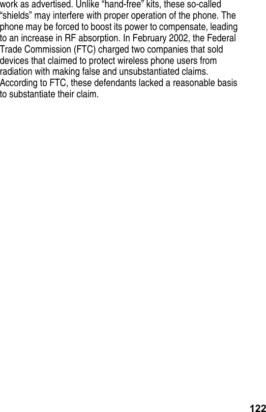 122work as advertised. Unlike “hand-free” kits, these so-called “shields” may interfere with proper operation of the phone. The phone may be forced to boost its power to compensate, leading to an increase in RF absorption. In February 2002, the Federal Trade Commission (FTC) charged two companies that sold devices that claimed to protect wireless phone users from radiation with making false and unsubstantiated claims. According to FTC, these defendants lacked a reasonable basis to substantiate their claim.