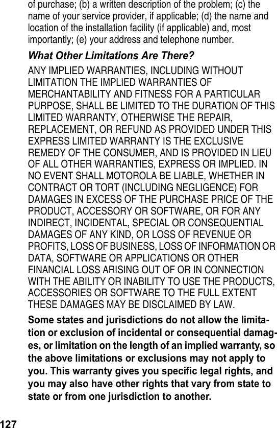 127of purchase; (b) a written description of the problem; (c) the name of your service provider, if applicable; (d) the name and location of the installation facility (if applicable) and, most importantly; (e) your address and telephone number.What Other Limitations Are There?ANY IMPLIED WARRANTIES, INCLUDING WITHOUT LIMITATION THE IMPLIED WARRANTIES OF MERCHANTABILITY AND FITNESS FOR A PARTICULAR PURPOSE, SHALL BE LIMITED TO THE DURATION OF THIS LIMITED WARRANTY, OTHERWISE THE REPAIR, REPLACEMENT, OR REFUND AS PROVIDED UNDER THIS EXPRESS LIMITED WARRANTY IS THE EXCLUSIVE REMEDY OF THE CONSUMER, AND IS PROVIDED IN LIEU OF ALL OTHER WARRANTIES, EXPRESS OR IMPLIED. IN NO EVENT SHALL MOTOROLA BE LIABLE, WHETHER IN CONTRACT OR TORT (INCLUDING NEGLIGENCE) FOR DAMAGES IN EXCESS OF THE PURCHASE PRICE OF THE PRODUCT, ACCESSORY OR SOFTWARE, OR FOR ANY INDIRECT, INCIDENTAL, SPECIAL OR CONSEQUENTIAL DAMAGES OF ANY KIND, OR LOSS OF REVENUE OR PROFITS, LOSS OF BUSINESS, LOSS OF INFORMATION OR DATA, SOFTWARE OR APPLICATIONS OR OTHER FINANCIAL LOSS ARISING OUT OF OR IN CONNECTION WITH THE ABILITY OR INABILITY TO USE THE PRODUCTS, ACCESSORIES OR SOFTWARE TO THE FULL EXTENT THESE DAMAGES MAY BE DISCLAIMED BY LAW.Some states and jurisdictions do not allow the limita-tion or exclusion of incidental or consequential damag-es, or limitation on the length of an implied warranty, so the above limitations or exclusions may not apply to you. This warranty gives you specific legal rights, and you may also have other rights that vary from state to state or from one jurisdiction to another.