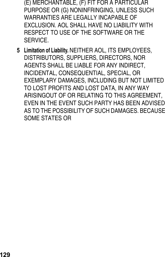 129(E) MERCHANTABLE, (F) FIT FOR A PARTICULAR PURPOSE OR (G) NONINFRINGING, UNLESS SUCH WARRANTIES ARE LEGALLY INCAPABLE OF EXCLUSION. AOL SHALL HAVE NO LIABILITY WITH RESPECT TO USE OF THE SOFTWARE OR THE SERVICE.5Limitation of Liability. NEITHER AOL, ITS EMPLOYEES, DISTRIBUTORS, SUPPLIERS, DIRECTORS, NOR AGENTS SHALL BE LIABLE FOR ANY INDIRECT, INCIDENTAL, CONSEQUENTIAL, SPECIAL, OR EXEMPLARY DAMAGES, INCLUDING BUT NOT LIMITED TO LOST PROFITS AND LOST DATA, IN ANY WAY ARISINGOUT OF OR RELATING TO THIS AGREEMENT, EVEN IN THE EVENT SUCH PARTY HAS BEEN ADVISED AS TO THE POSSIBILITY OF SUCH DAMAGES. BECAUSE SOME STATES OR 