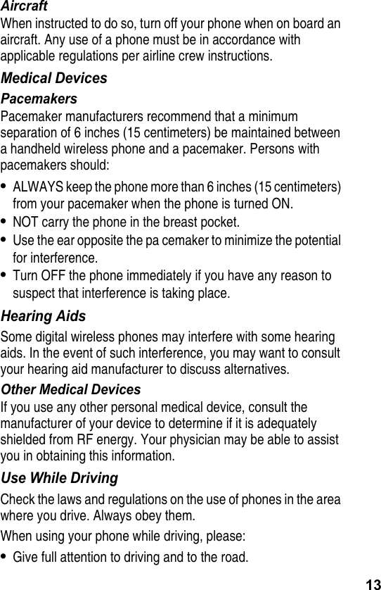 13AircraftWhen instructed to do so, turn off your phone when on board an aircraft. Any use of a phone must be in accordance with applicable regulations per airline crew instructions.Medical DevicesPacemakersPacemaker manufacturers recommend that a minimum separation of 6 inches (15 centimeters) be maintained between a handheld wireless phone and a pacemaker. Persons with pacemakers should:•ALWAYS keep the phone more than 6 inches (15 centimeters) from your pacemaker when the phone is turned ON.•NOT carry the phone in the breast pocket.•Use the ear opposite the pa cemaker to minimize the potential for interference.•Turn OFF the phone immediately if you have any reason to suspect that interference is taking place.Hearing AidsSome digital wireless phones may interfere with some hearing aids. In the event of such interference, you may want to consult your hearing aid manufacturer to discuss alternatives.Other Medical DevicesIf you use any other personal medical device, consult the manufacturer of your device to determine if it is adequately shielded from RF energy. Your physician may be able to assist you in obtaining this information.Use While DrivingCheck the laws and regulations on the use of phones in the area where you drive. Always obey them.When using your phone while driving, please:•Give full attention to driving and to the road.