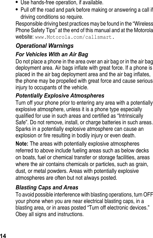 14•Use hands-free operation, if available.•Pull off the road and park before making or answering a call if driving conditions so require.Responsible driving best practices may be found in the “Wireless Phone Safety Tips” at the end of this manual and at the Motorola website: www.Motorola.com/callsmart.Operational WarningsFor Vehicles With an Air BagDo not place a phone in the area over an air bag or in the air bag deployment area. Air bags inflate with great force. If a phone is placed in the air bag deployment area and the air bag inflates, the phone may be propelled with great force and cause serious injury to occupants of the vehicle.Potentially Explosive AtmospheresTurn off your phone prior to entering any area with a potentially explosive atmosphere, unless it is a phone type especially qualified for use in such areas and certified as “Intrinsically Safe”. Do not remove, install, or charge batteries in such areas. Sparks in a potentially explosive atmosphere can cause an explosion or fire resulting in bodily injury or even death.Note: The areas with potentially explosive atmospheres referred to above include fueling areas such as below decks on boats, fuel or chemical transfer or storage facilities, areas where the air contains chemicals or particles, such as grain, dust, or metal powders. Areas with potentially explosive atmospheres are often but not always posted.Blasting Caps and AreasTo avoid possible interference with blasting operations, turn OFF your phone when you are near electrical blasting caps, in a blasting area, or in areas posted “Turn off electronic devices.” Obey all signs and instructions.