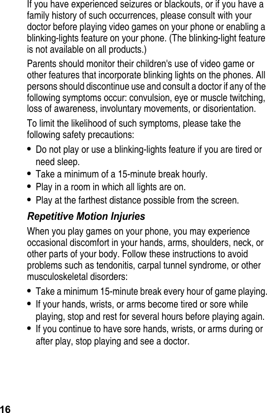 16If you have experienced seizures or blackouts, or if you have a family history of such occurrences, please consult with your doctor before playing video games on your phone or enabling a blinking-lights feature on your phone. (The blinking-light feature is not available on all products.)Parents should monitor their children&apos;s use of video game or other features that incorporate blinking lights on the phones. All persons should discontinue use and consult a doctor if any of the following symptoms occur: convulsion, eye or muscle twitching, loss of awareness, involuntary movements, or disorientation.To limit the likelihood of such symptoms, please take the following safety precautions:•Do not play or use a blinking-lights feature if you are tired or need sleep.•Take a minimum of a 15-minute break hourly.•Play in a room in which all lights are on.•Play at the farthest distance possible from the screen.Repetitive Motion InjuriesWhen you play games on your phone, you may experience occasional discomfort in your hands, arms, shoulders, neck, or other parts of your body. Follow these instructions to avoid problems such as tendonitis, carpal tunnel syndrome, or other musculoskeletal disorders:•Take a minimum 15-minute break every hour of game playing.•If your hands, wrists, or arms become tired or sore while playing, stop and rest for several hours before playing again.•If you continue to have sore hands, wrists, or arms during or after play, stop playing and see a doctor.