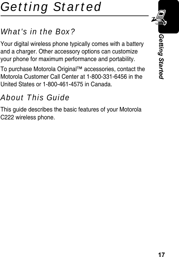 17Getting StartedGetting StartedWhat&apos;s in the Box?Your digital wireless phone typically comes with a battery and a charger. Other accessory options can customize your phone for maximum performance and portability.To purchase Motorola Original™ accessories, contact the Motorola Customer Call Center at 1-800-331-6456 in the United States or 1-800-461-4575 in Canada.About This GuideThis guide describes the basic features of your Motorola C222 wireless phone.