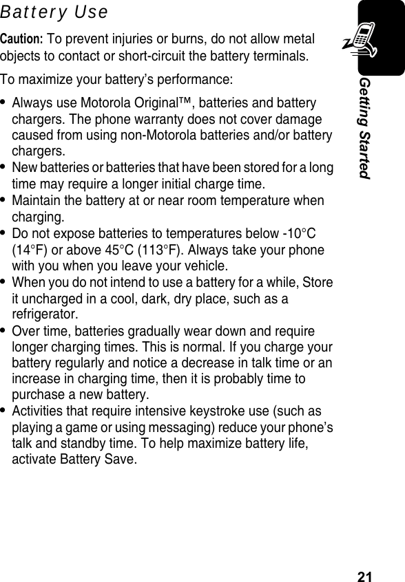 21Getting StartedBattery UseCaution: To prevent injuries or burns, do not allow metal objects to contact or short-circuit the battery terminals.To maximize your battery’s performance:•Always use Motorola Original™, batteries and battery chargers. The phone warranty does not cover damage caused from using non-Motorola batteries and/or battery chargers.•New batteries or batteries that have been stored for a long time may require a longer initial charge time.•Maintain the battery at or near room temperature when charging.•Do not expose batteries to temperatures below -10°C (14°F) or above 45°C (113°F). Always take your phone with you when you leave your vehicle.•When you do not intend to use a battery for a while, Store it uncharged in a cool, dark, dry place, such as a refrigerator.•Over time, batteries gradually wear down and require longer charging times. This is normal. If you charge your battery regularly and notice a decrease in talk time or an increase in charging time, then it is probably time to purchase a new battery.•Activities that require intensive keystroke use (such as playing a game or using messaging) reduce your phone’s talk and standby time. To help maximize battery life, activate Battery Save.