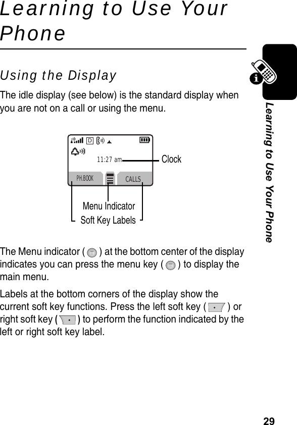 29Learning to Use Your PhoneLearning to Use Your PhoneUsing the DisplayThe idle display (see below) is the standard display when you are not on a call or using the menu. The Menu indicator ( ) at the bottom center of the display indicates you can press the menu key ( ) to display the main menu.Labels at the bottom corners of the display show the current soft key functions. Press the left soft key ( ) or right soft key () to perform the function indicated by the left or right soft key label.PH.BOOKCALLSD11:27 amClockMenu IndicatorSoft Key Labels