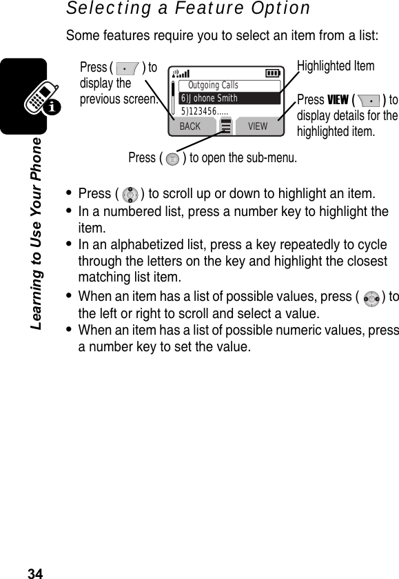 34Learning to Use Your PhoneSelecting a Feature OptionSome features require you to select an item from a list:•Press ( ) to scroll up or down to highlight an item.•In a numbered list, press a number key to highlight the item.•In an alphabetized list, press a key repeatedly to cycle through the letters on the key and highlight the closest matching list item.•When an item has a list of possible values, press ( ) to the left or right to scroll and select a value.•When an item has a list of possible numeric values, press a number key to set the value.BACK VIEWOutgoing Calls6)Johone Smith5)123456.....Press () to display the previous screen.Highlighted ItemPress VIEW () to display details for the highlighted item.Press () to open the sub-menu.