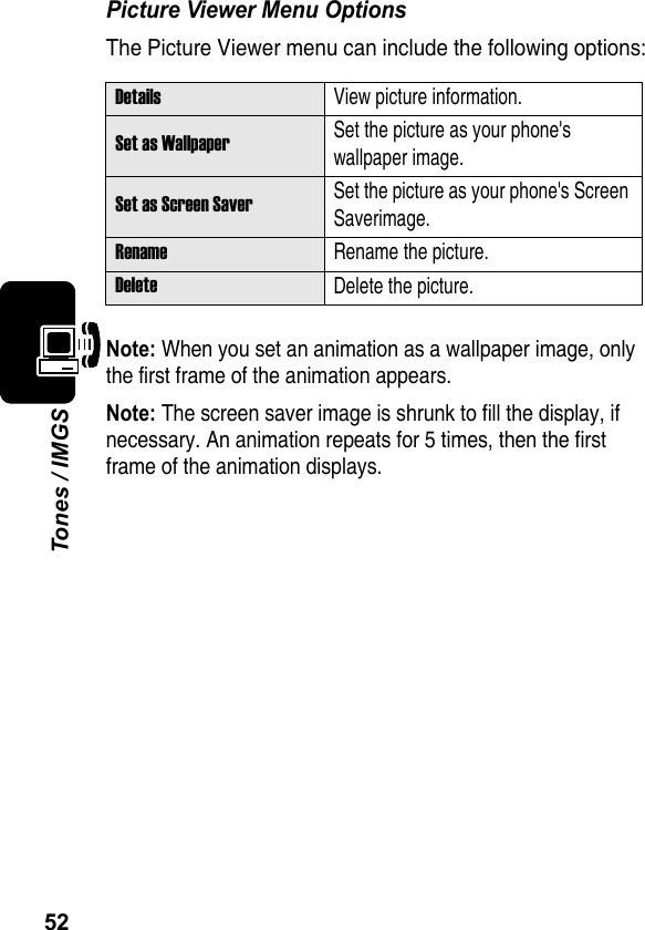 52Tones / IMGSPicture Viewer Menu OptionsThe Picture Viewer menu can include the following options:Note: When you set an animation as a wallpaper image, only the first frame of the animation appears.Note: The screen saver image is shrunk to fill the display, if necessary. An animation repeats for 5 times, then the first frame of the animation displays.DetailsView picture information. Set as WallpaperSet the picture as your phone&apos;s wallpaper image.Set as Screen SaverSet the picture as your phone&apos;s Screen Saverimage.RenameRename the picture.DeleteDelete the picture.