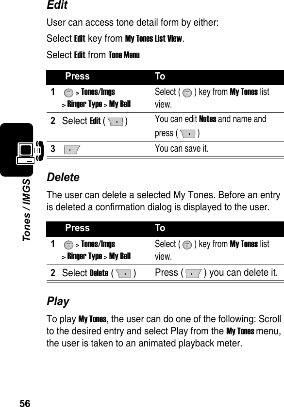 56Tones / IMGSEditUser can access tone detail form by either:Select Edit key from My Tones List View.Select Edit from Tone MenuDeleteThe user can delete a selected My Tones. Before an entry is deleted a confirmation dialog is displayed to the user.PlayTo play My Tones, the user can do one of the following: Scroll to the desired entry and select Play from the My Tones menu, the user is taken to an animated playback meter.Press To1&gt; Tones/Imgs&gt; Ringer Type &gt; My BellSelect ( ) key from My Tones list view.2Select Edit () You can edit Notes and name and press ( )3You can save it.Press To1&gt; Tones/Imgs &gt; Ringer Type &gt; My BellSelect ( ) key from My Tones list view.2Select Delete ()  Press ( ) you can delete it.