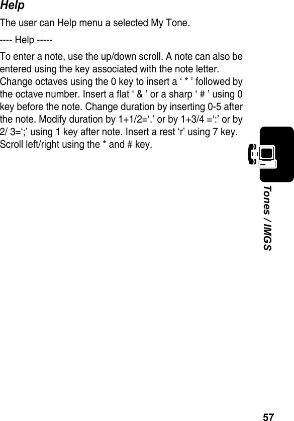 57Tones / IMGSHelpThe user can Help menu a selected My Tone.---- Help -----To enter a note, use the up/down scroll. A note can also be entered using the key associated with the note letter. Change octaves using the 0 key to insert a ‘ * ’ followed by the octave number. Insert a flat ‘ &amp; ’ or a sharp ‘ # ’ using 0 key before the note. Change duration by inserting 0-5 after the note. Modify duration by 1+1/2=‘.’ or by 1+3/4 =‘:’ or by 2/ 3=‘;’ using 1 key after note. Insert a rest ‘r’ using 7 key. Scroll left/right using the * and # key.