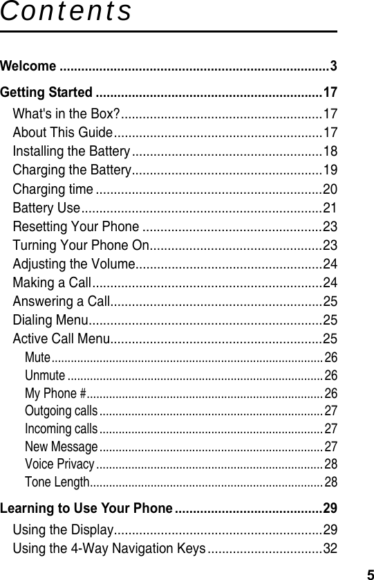 5ContentsWelcome ...........................................................................3Getting Started ...............................................................17What&apos;s in the Box?........................................................17About This Guide..........................................................17Installing the Battery.....................................................18Charging the Battery.....................................................19Charging time ...............................................................20Battery Use...................................................................21Resetting Your Phone ..................................................23Turning Your Phone On................................................23Adjusting the Volume....................................................24Making a Call................................................................24Answering a Call...........................................................25Dialing Menu.................................................................25Active Call Menu...........................................................25Mute.....................................................................................26Unmute ................................................................................26My Phone #..........................................................................26Outgoing calls...................................................................... 27Incoming calls...................................................................... 27New Message...................................................................... 27Voice Privacy.......................................................................28Tone Length.........................................................................28Learning to Use Your Phone .........................................29Using the Display..........................................................29Using the 4-Way Navigation Keys................................32