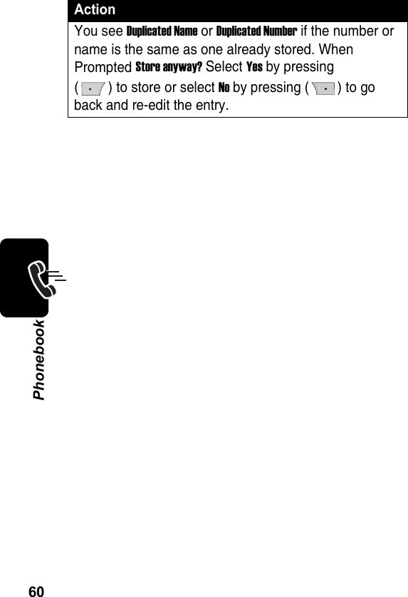 60PhonebookYou see Duplicated Name or Duplicated Number if the number or name is the same as one already stored. When Prompted Store anyway? Select Yes by pressing ( ) to store or select No by pressing ( ) to go back and re-edit the entry.Action