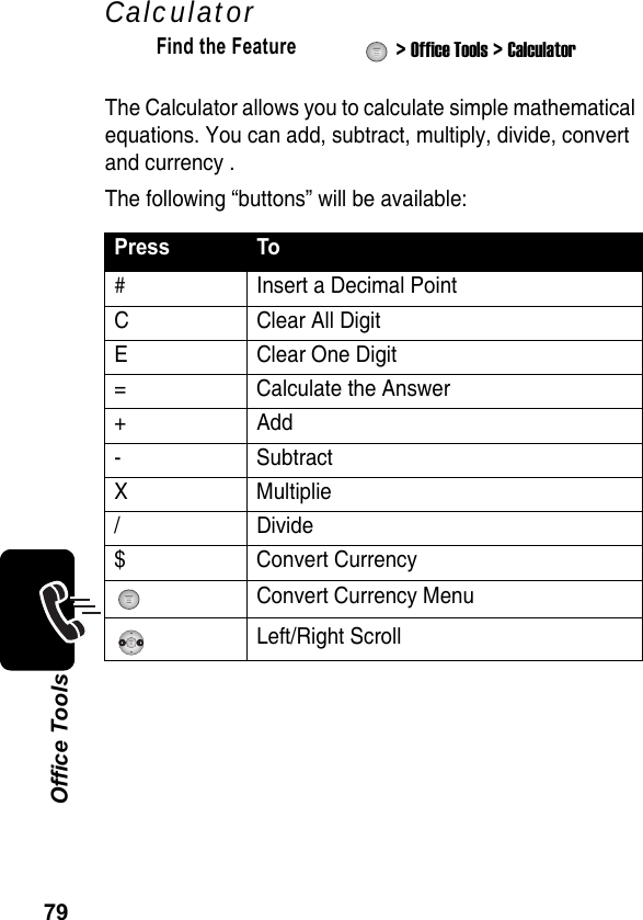 79Office ToolsCalculatorThe Calculator allows you to calculate simple mathematical equations. You can add, subtract, multiply, divide, convert and currency .The following “buttons” will be available:Find the Feature  &gt; Office Tools &gt; CalculatorPress To#  Insert a Decimal PointC Clear All DigitE Clear One Digit= Calculate the Answer+Add- SubtractX Multiplie/Divide$ Convert Currency Convert Currency MenuLeft/Right Scroll