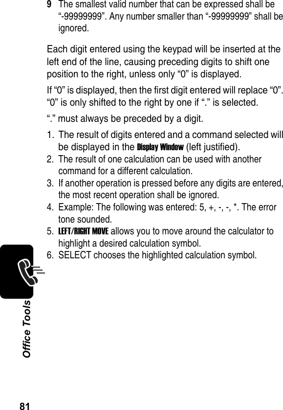 81Office Tools9The smallest valid number that can be expressed shall be “-99999999”. Any number smaller than “-99999999” shall be ignored.Each digit entered using the keypad will be inserted at the left end of the line, causing preceding digits to shift one position to the right, unless only “0” is displayed.If “0” is displayed, then the first digit entered will replace “0”. “0” is only shifted to the right by one if “.” is selected.“.” must always be preceded by a digit.1. The result of digits entered and a command selected will be displayed in the Display Window (left justified).2. The result of one calculation can be used with another command for a different calculation.3. If another operation is pressed before any digits are entered, the most recent operation shall be ignored.4. Example: The following was entered: 5, +, -, -, *. The error tone sounded.5.LEFT/RIGHT MOVE allows you to move around the calculator to highlight a desired calculation symbol.6. SELECT chooses the highlighted calculation symbol.