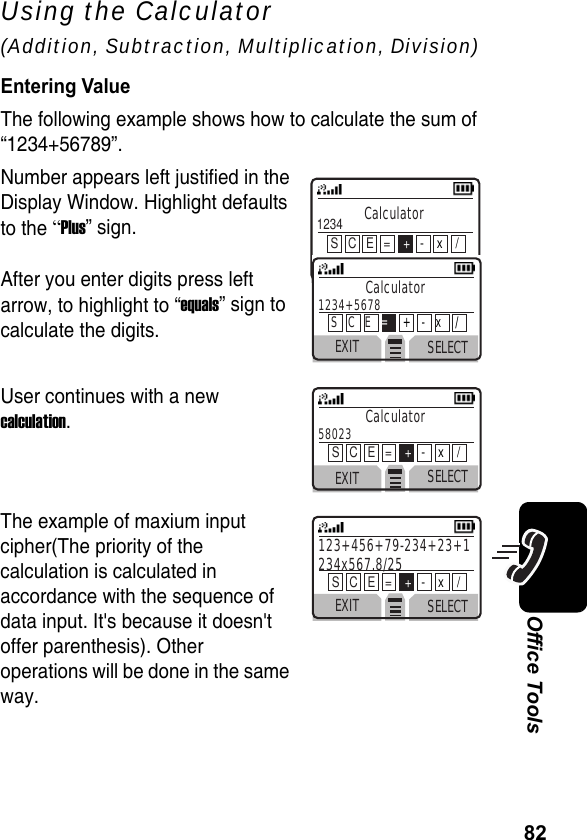 82Office ToolsUsing the Calculator (Addition, Subtraction, Multiplication, Division)Entering ValueThe following example shows how to calculate the sum of “1234+56789”.Number appears left justified in theDisplay Window. Highlight defaultsto the “Plus” sign.After you enter digits press left arrow, to highlight to “equals” sign to calculate the digits.User continues with a new calculation. The example of maxium input cipher(The priority of the calculation is calculated in accordance with the sequence of data input. It&apos;s because it doesn&apos;t offer parenthesis). Other operations will be done in the same way.EXIT SELECTCalculator1234S   C   E   =    +-    x    /EXIT SELECTCalculator58023  S   C   E   =    +-    x    /EXIT SELECT123+456+79-234+23+1 234x567.8/25 S   C   E   =    +-    x    /EXIT SELECTCalculator1234+5678 S   C   E   =+   -   x    /