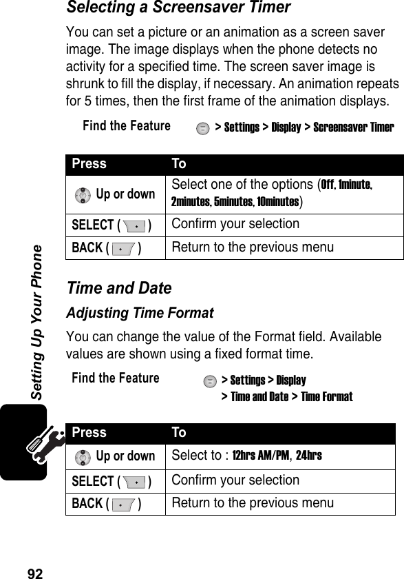 92Setting Up Your PhoneSelecting a Screensaver TimerYou can set a picture or an animation as a screen saver image. The image displays when the phone detects no activity for a specified time. The screen saver image is shrunk to fill the display, if necessary. An animation repeats for 5 times, then the first frame of the animation displays.Time and DateAdjusting Time FormatYou can change the value of the Format field. Available values are shown using a fixed format time.Find the Feature  &gt; Settings &gt; Display &gt; Screensaver TimerPress To Up or downSelect one of the options (Off, 1minute, 2minutes, 5minutes, 10minutes)SELECT ( )Confirm your selectionBACK ( )Return to the previous menuFind the Feature  &gt; Settings &gt; Display &gt; Time and Date &gt; Time FormatPress To Up or downSelect to : 12hrs AM/PM, 24hrsSELECT ( )Confirm your selectionBACK ( )Return to the previous menu