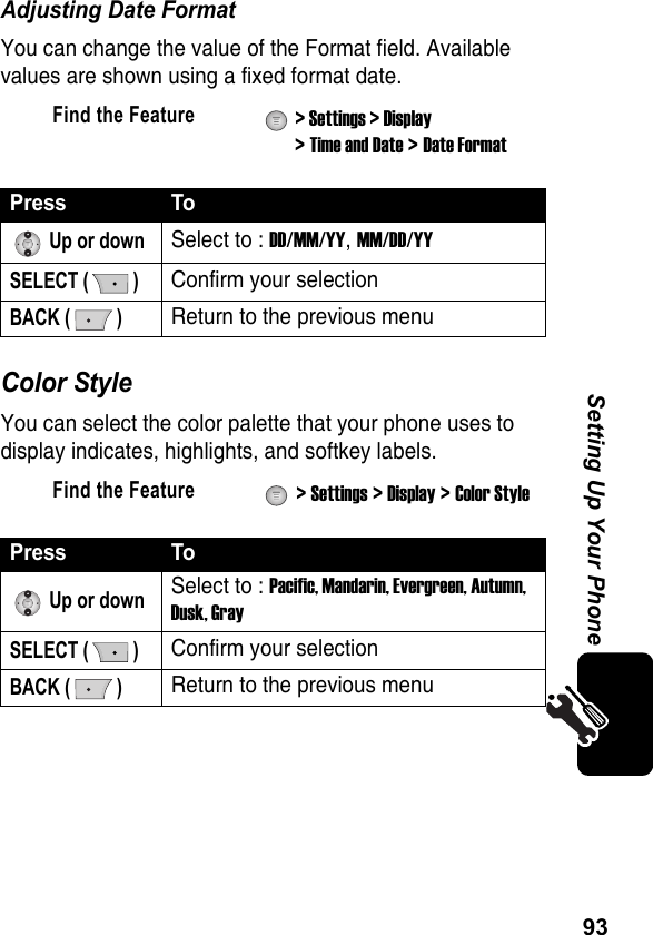 93Setting Up Your PhoneAdjusting Date FormatYou can change the value of the Format field. Available values are shown using a fixed format date.Color StyleYou can select the color palette that your phone uses to display indicates, highlights, and softkey labels.Find the Feature  &gt; Settings &gt; Display &gt; Time and Date &gt; Date FormatPress To Up or downSelect to : DD/MM/YY, MM/DD/YYSELECT ( )Confirm your selectionBACK ( )Return to the previous menuFind the Feature  &gt; Settings &gt; Display &gt; Color StylePress To Up or downSelect to : Pacific, Mandarin, Evergreen, Autumn, Dusk, GraySELECT ( )Confirm your selectionBACK ( )Return to the previous menu