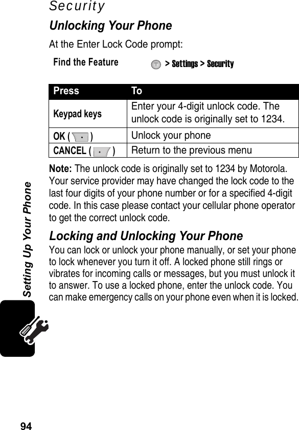 94Setting Up Your PhoneSecurityUnlocking Your PhoneAt the Enter Lock Code prompt:Note: The unlock code is originally set to 1234 by Motorola. Your service provider may have changed the lock code to the last four digits of your phone number or for a specified 4-digit code. In this case please contact your cellular phone operator to get the correct unlock code.Locking and Unlocking Your PhoneYou can lock or unlock your phone manually, or set your phone to lock whenever you turn it off. A locked phone still rings or vibrates for incoming calls or messages, but you must unlock it to answer. To use a locked phone, enter the unlock code. You can make emergency calls on your phone even when it is locked.Find the Feature  &gt; Settings &gt; SecurityPress ToKeypad keysEnter your 4-digit unlock code. The unlock code is originally set to 1234.OK ( )Unlock your phoneCANCEL ( )Return to the previous menu