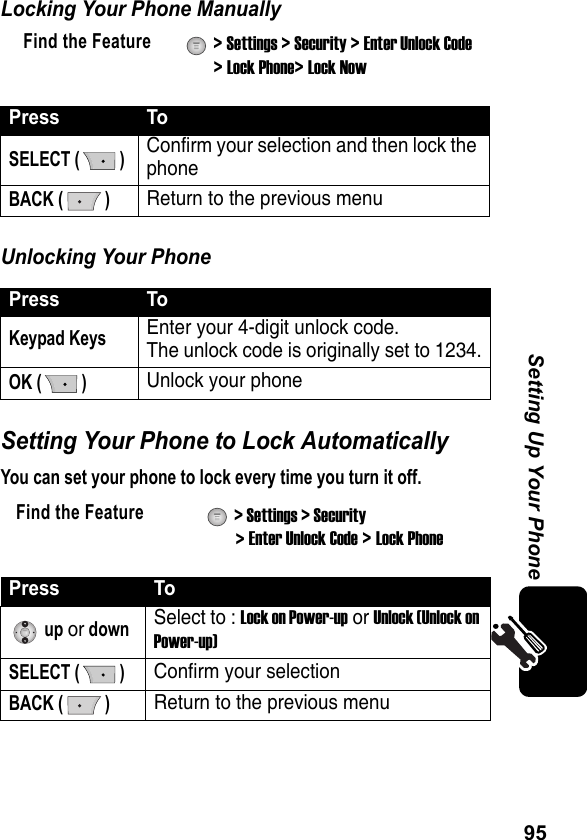 95Setting Up Your PhoneLocking Your Phone ManuallyUnlocking Your PhoneSetting Your Phone to Lock AutomaticallyYou can set your phone to lock every time you turn it off.Find the Feature  &gt; Settings &gt; Security &gt; Enter Unlock Code &gt; Lock Phone&gt; Lock NowPress ToSELECT ( )Confirm your selection and then lock the phoneBACK ( )Return to the previous menuPress ToKeypad KeysEnter your 4-digit unlock code.The unlock code is originally set to 1234.OK ( )Unlock your phoneFind the Feature  &gt; Settings &gt; Security &gt; Enter Unlock Code &gt; Lock PhonePress To up or downSelect to : Lock on Power-up or Unlock (Unlock on Power-up)SELECT ( )Confirm your selection BACK ( )Return to the previous menu