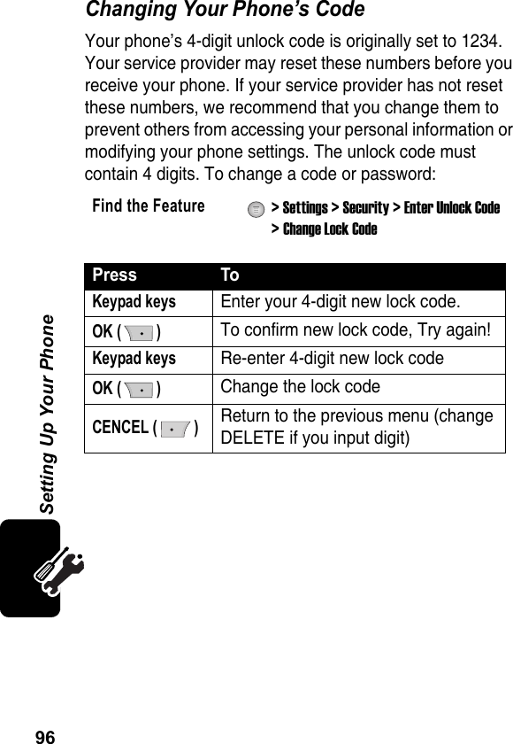 96Setting Up Your PhoneChanging Your Phone’s CodeYour phone’s 4-digit unlock code is originally set to 1234. Your service provider may reset these numbers before you receive your phone. If your service provider has not reset these numbers, we recommend that you change them to prevent others from accessing your personal information or modifying your phone settings. The unlock code must contain 4 digits. To change a code or password:Find the Feature  &gt; Settings &gt; Security &gt; Enter Unlock Code &gt; Change Lock CodePress ToKeypad keysEnter your 4-digit new lock code.OK ( )To confirm new lock code, Try again!Keypad keysRe-enter 4-digit new lock codeOK ( )Change the lock codeCENCEL ( )Return to the previous menu (change DELETE if you input digit)