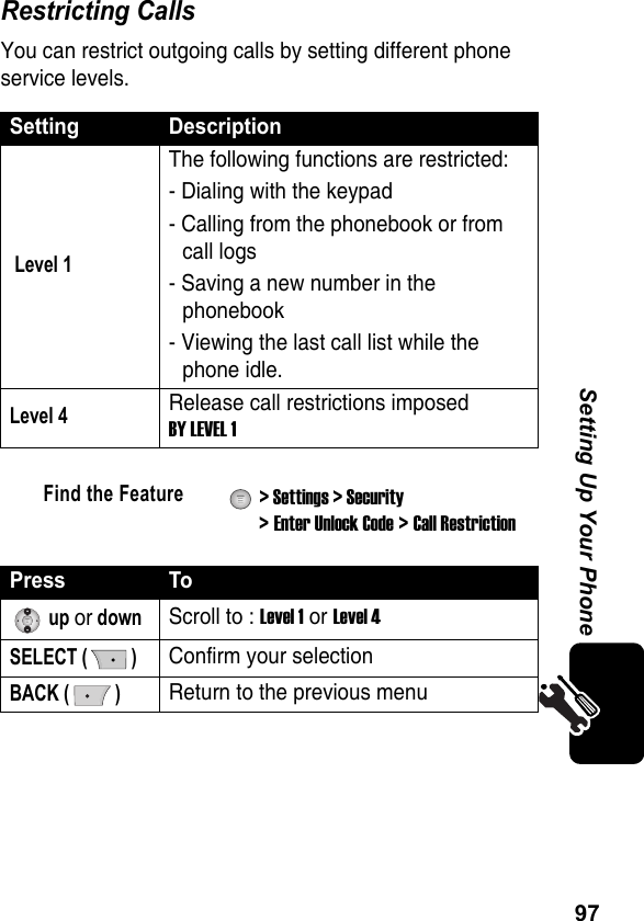 97Setting Up Your PhoneRestricting CallsYou can restrict outgoing calls by setting different phone service levels.Setting Description Level 1The following functions are restricted:- Dialing with the keypad- Calling from the phonebook or from call logs- Saving a new number in the phonebook- Viewing the last call list while the phone idle.Level 4Release call restrictions imposed BY LEVEL 1Find the Feature  &gt; Settings &gt; Security &gt; Enter Unlock Code &gt; Call RestrictionPress To up or downScroll to : Level 1 or Level 4SELECT ( )Confirm your selectionBACK ( )Return to the previous menu