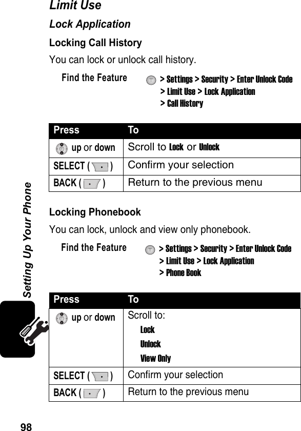 98Setting Up Your PhoneLimit UseLock ApplicationLocking Call HistoryYou can lock or unlock call history.Locking Phonebook You can lock, unlock and view only phonebook.Find the Feature  &gt; Settings &gt; Security &gt; Enter Unlock Code &gt; Limit Use &gt; Lock Application &gt; Call HistoryPress To up or downScroll to Lock or UnlockSELECT ( )Confirm your selectionBACK ( )Return to the previous menuFind the Feature  &gt; Settings &gt; Security &gt; Enter Unlock Code &gt; Limit Use &gt; Lock Application &gt; Phone BookPress To up or downScroll to:LockUnlockView OnlySELECT ( )Confirm your selectionBACK ( )Return to the previous menu