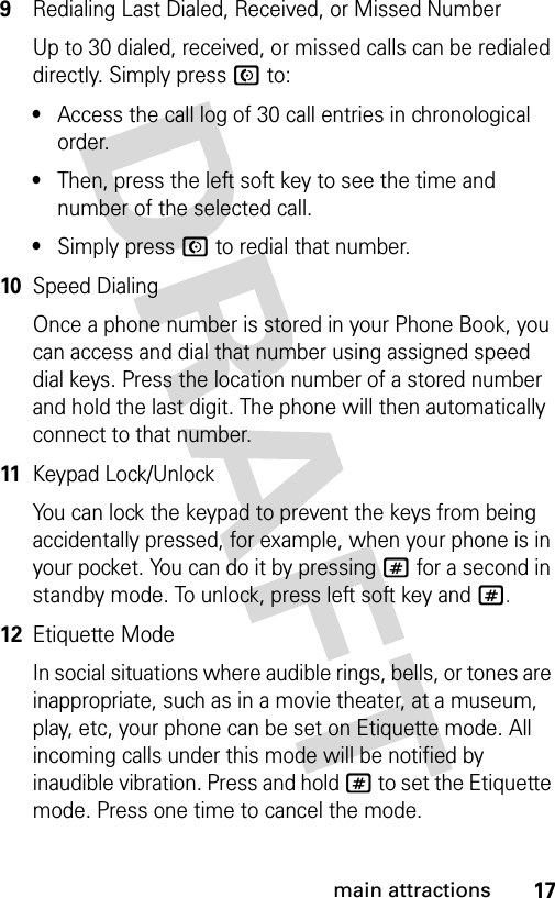 17main attractions9Redialing Last Dialed, Received, or Missed NumberUp to 30 dialed, received, or missed calls can be redialed directly. Simply press N to:•Access the call log of 30 call entries in chronological order.•Then, press the left soft key to see the time and number of the selected call.•Simply press N to redial that number.10Speed DialingOnce a phone number is stored in your Phone Book, you can access and dial that number using assigned speed dial keys. Press the location number of a stored number and hold the last digit. The phone will then automatically connect to that number.11Keypad Lock/UnlockYou can lock the keypad to prevent the keys from being accidentally pressed, for example, when your phone is in your pocket. You can do it by pressing # for a second in standby mode. To unlock, press left soft key and #.12Etiquette ModeIn social situations where audible rings, bells, or tones are inappropriate, such as in a movie theater, at a museum, play, etc, your phone can be set on Etiquette mode. All incoming calls under this mode will be notified by inaudible vibration. Press and hold # to set the Etiquette mode. Press one time to cancel the mode.