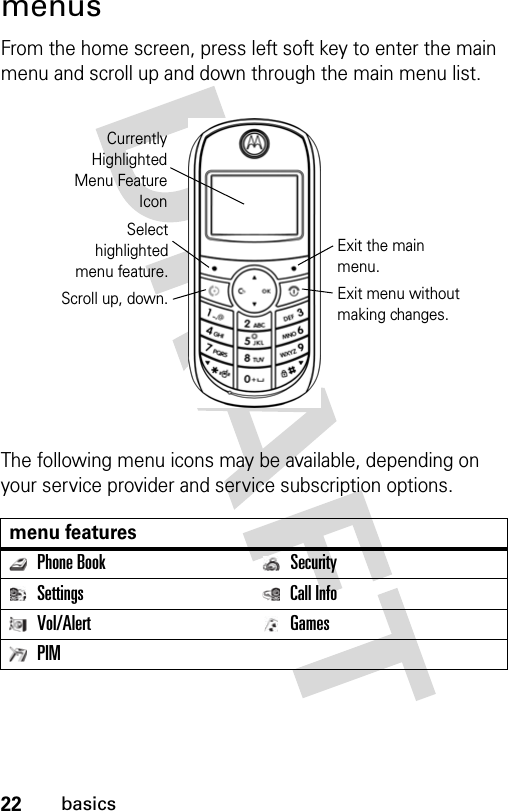 22basicsmenusFrom the home screen, press left soft key to enter the main menu and scroll up and down through the main menu list.The following menu icons may be available, depending on your service provider and service subscription options.menu featuresPhone Book SecuritySettings Call InfoVol/Alert GamesPIMCurrentlyHighlightedMenu FeatureIconSelecthighlightedmenu feature.Exit the main menu.Scroll up, down. Exit menu without making changes.