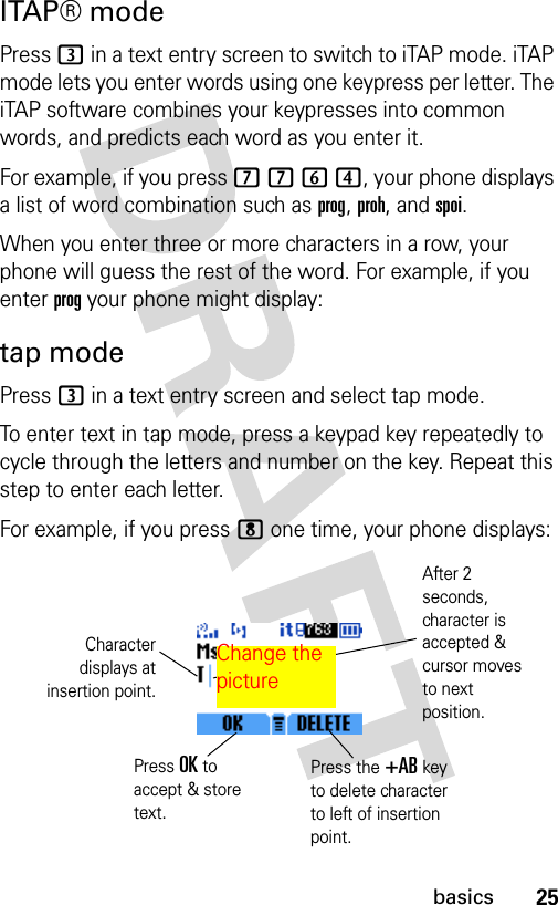 25basicsITAP® modePress 3 in a text entry screen to switch to iTAP mode. iTAP mode lets you enter words using one keypress per letter. The iTAP software combines your keypresses into common words, and predicts each word as you enter it. For example, if you press 7 7 6 4, your phone displays a list of word combination such as prog, proh, and spoi.When you enter three or more characters in a row, your phone will guess the rest of the word. For example, if you enter prog your phone might display:tap modePress 3 in a text entry screen and select tap mode.To enter text in tap mode, press a keypad key repeatedly to cycle through the letters and number on the key. Repeat this step to enter each letter.For example, if you press 8 one time, your phone displays:Press OK to accept &amp; store text.Press the +AB key to delete character to left of insertion point.Characterdisplays atinsertion point.After 2 seconds, character is accepted &amp; cursor moves to next position.Change the picture