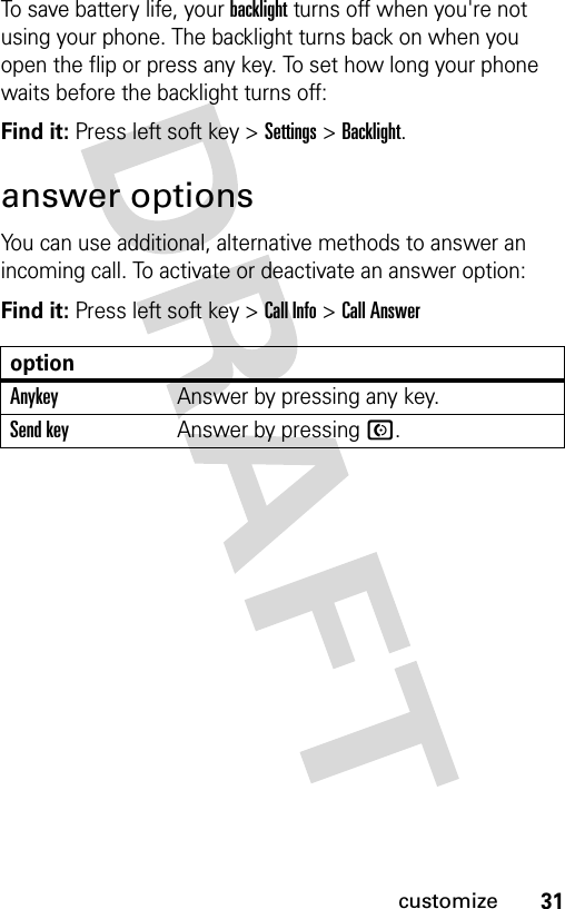 31customizeTo save battery life, your backlight turns off when you&apos;re not using your phone. The backlight turns back on when you open the flip or press any key. To set how long your phone waits before the backlight turns off:Find it: Press left soft key &gt; Settings &gt; Backlight.answer optionsYou can use additional, alternative methods to answer an incoming call. To activate or deactivate an answer option:Find it: Press left soft key &gt; Call Info &gt; Call AnsweroptionAnykeyAnswer by pressing any key.Send keyAnswer by pressing N.