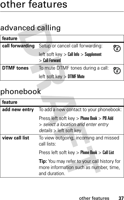 37other featuresother featuresadvanced callingphonebookfeaturecall forwardingSetup or cancel call forwarding:left soft key &gt; Call Info &gt; Supplement &gt; Call ForwardDTMF tonesTo mute DTMF tones during a call:left soft key &gt; DTMF Mutefeatureadd new entryTo add a new contact to your phonebook:Press left soft key &gt; Phone Book &gt; PB Add &gt; select a location and enter entry details &gt; left soft key view call listTo view outgoing, incoming and missed call lists:Press left soft key &gt; Phone Book &gt; Call ListTip: You may refer to your call history for more information such as number, time, and duration.