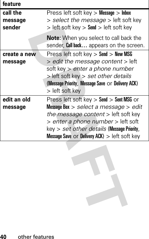 40other featurescall the message senderPress left soft key &gt; Message &gt; Inbox &gt; select the message &gt; left soft key &gt; left soft key &gt; Send &gt; left soft key Note: When you select to call back the sender, Call back… appears on the screen.create a new messagePress left soft key &gt; Send &gt; New MSG &gt; edit the message content &gt; left soft key &gt; enter a phone number &gt; left soft key &gt; set other details (Message Priority, Message Save or Delivery ACK) &gt; left soft key edit an old messagePress left soft key &gt; Send &gt; Sent MSG or Message Box &gt; select a message &gt; edit the message content &gt; left soft key &gt; enter a phone number &gt; left soft key &gt; set other details (Message Priority, Message Save or Delivery ACK) &gt; left soft key feature