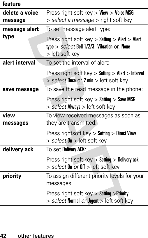 42other featuresdelete a voice messagePress right soft key &gt; View &gt; Voice MSG &gt; select a message &gt; right soft key message alert typeTo set message alert type:Press right soft key &gt; Setting &gt; Alert &gt; Alert type &gt; select Bell 1/2/3, Vibration or, None &gt; left soft key alert intervalTo set the interval of alert:Press right soft key &gt; Setting &gt; Alert &gt; Interval &gt; select Once or 2 min &gt; left soft key save messageTo save the read message in the phone:Press right soft key &gt; Setting &gt; Save MSG &gt; select Always &gt; left soft key view messagesTo view received messages as soon as they are transmitted:Press rightsoft key &gt; Setting &gt; Direct View &gt; select On &gt; left soft key delivery ackTo s e t  Delivery ACK:Press right soft key &gt; Setting &gt; Delivery ack &gt; select On or Off &gt; left soft key priorityTo assign different priority levels for your messages:Press right soft key &gt; Setting &gt;Priority &gt; select Normal or Urgent &gt; left soft key feature