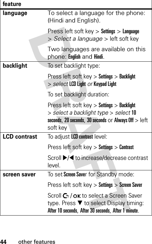 44other featureslanguageTo select a language for the phone: (Hindi and English).Press left soft key &gt; Settings &gt; Language &gt; Select a language &gt; left soft key Two languages are available on this phone: English and Hindi.backlightTo set backlight type:Press left soft key &gt; Settings &gt; Backlight &gt; select LCD Light or Keypad LightTo set backlight duration:Press left soft key &gt; Settings &gt; Backlight &gt; select a backlight type &gt; select 10 seconds, 20 seconds, 30 seconds or Always Off &gt; left soft key LCD contrastTo adjust LCD contrast level:Press left soft key &gt; Settings &gt; ContrastScroll X/W to increase/decrease contrast level.screen saverTo set Screen Saver for Standby mode:Press left soft key &gt; Settings &gt; Screen SaverScroll   /   to select a Screen Saver type. Press T to select Display timing: After 10 seconds, After 30 seconds, After 1 minute.feature