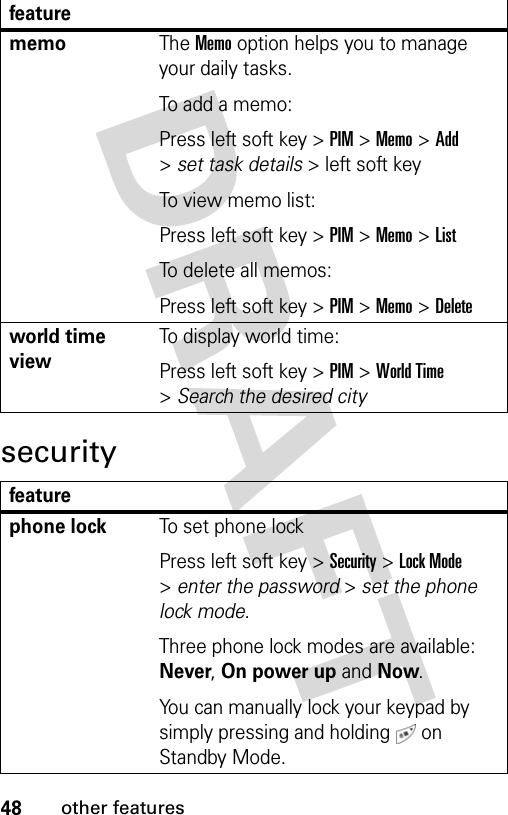 48other featuressecuritymemoThe Memo option helps you to manage your daily tasks.To add a memo:Press left soft key &gt; PIM &gt; Memo &gt; Add &gt; set task details &gt; left soft key To view memo list:Press left soft key &gt; PIM &gt; Memo &gt; ListTo delete all memos:Press left soft key &gt; PIM &gt; Memo &gt; Deleteworld time viewTo display world time:Press left soft key &gt; PIM &gt; World Time &gt; Search the desired cityfeaturephone lockTo set phone lockPress left soft key &gt; Security &gt; Lock Mode &gt; enter the password &gt; set the phone lock mode.Three phone lock modes are available: Never, On power up and Now.You can manually lock your keypad by simply pressing and holding   on Standby Mode.feature