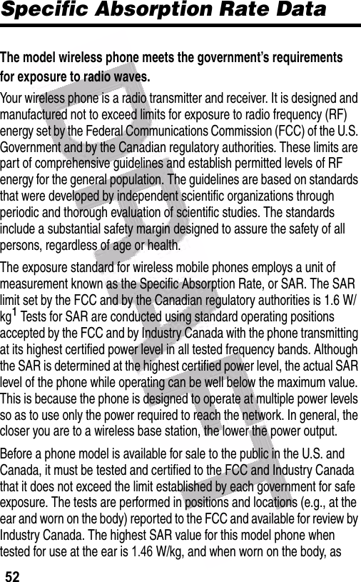  52Specific Absorption Rate DataThe model wireless phone meets the government’s requirements for exposure to radio waves. Your wireless phone is a radio transmitter and receiver. It is designed and manufactured not to exceed limits for exposure to radio frequency (RF) energy set by the Federal Communications Commission (FCC) of the U.S. Government and by the Canadian regulatory authorities. These limits are part of comprehensive guidelines and establish permitted levels of RF energy for the general population. The guidelines are based on standards that were developed by independent scientific organizations through periodic and thorough evaluation of scientific studies. The standards include a substantial safety margin designed to assure the safety of all persons, regardless of age or health.The exposure standard for wireless mobile phones employs a unit of measurement known as the Specific Absorption Rate, or SAR. The SAR limit set by the FCC and by the Canadian regulatory authorities is 1.6 W/kg1 Tests for SAR are conducted using standard operating positions accepted by the FCC and by Industry Canada with the phone transmitting at its highest certified power level in all tested frequency bands. Although the SAR is determined at the highest certified power level, the actual SAR level of the phone while operating can be well below the maximum value. This is because the phone is designed to operate at multiple power levels so as to use only the power required to reach the network. In general, the closer you are to a wireless base station, the lower the power output.Before a phone model is available for sale to the public in the U.S. and Canada, it must be tested and certified to the FCC and Industry Canada that it does not exceed the limit established by each government for safe exposure. The tests are performed in positions and locations (e.g., at the ear and worn on the body) reported to the FCC and available for review by Industry Canada. The highest SAR value for this model phone when tested for use at the ear is 1.46    W/kg, and when worn on the body, as 