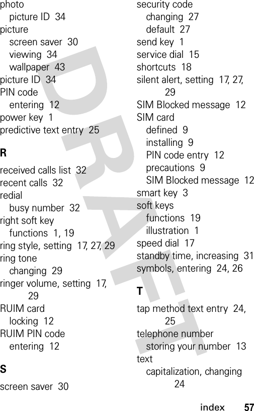 57indexphotopicture ID  34picturescreen saver  30viewing  34wallpaper  43picture ID  34PIN codeentering  12power key  1predictive text entry  25Rreceived calls list  32recent calls  32redialbusy number  32right soft keyfunctions  1, 19ring style, setting  17, 27, 29ring tonechanging  29ringer volume, setting  17, 29RUIM cardlocking  12RUIM PIN codeentering  12Sscreen saver  30security codechanging  27default  27send key  1service dial  15shortcuts  18silent alert, setting  17, 27, 29SIM Blocked message  12SIM carddefined  9installing  9PIN code entry  12precautions  9SIM Blocked message  12smart key  3soft keysfunctions  19illustration  1speed dial  17standby time, increasing  31symbols, entering  24, 26Ttap method text entry  24, 25telephone numberstoring your number  13textcapitalization, changing  24