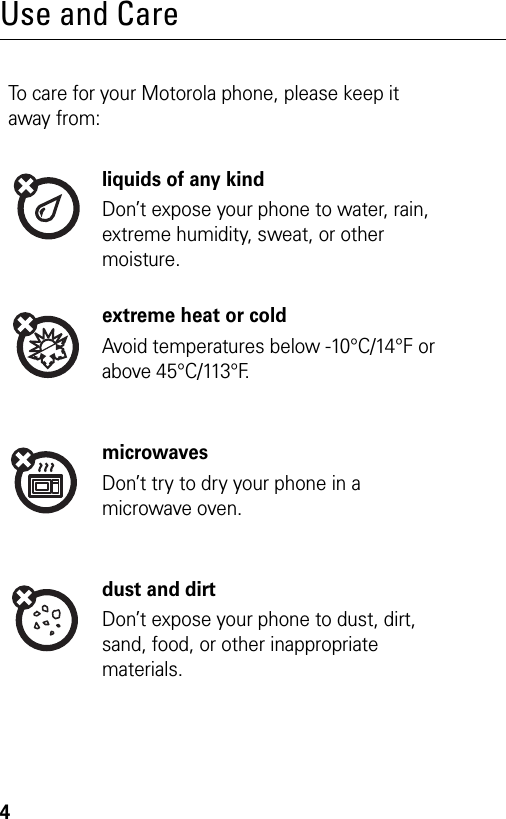 4Use and CareTo care for your Motorola phone, please keep it away from:liquids of any kindDon’t expose your phone to water, rain, extreme humidity, sweat, or other moisture.extreme heat or coldAvoid temperatures below -10°C/14°F or above 45°C/113°F.microwavesDon’t try to dry your phone in a microwave oven.dust and dirtDon’t expose your phone to dust, dirt, sand, food, or other inappropriate materials.