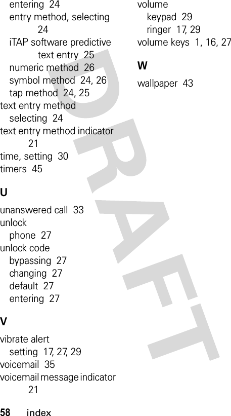 58      indexentering  24entry method, selecting  24iTAP software predictive text entry  25numeric method  26symbol method  24, 26tap method  24, 25text entry methodselecting  24text entry method indicator  21time, setting  30timers  45Uunanswered call  33unlockphone  27unlock codebypassing  27changing  27default  27entering  27Vvibrate alertsetting  17, 27, 29voicemail  35voicemail message indicator  21volumekeypad  29ringer  17, 29volume keys  1, 16, 27Wwallpaper  43