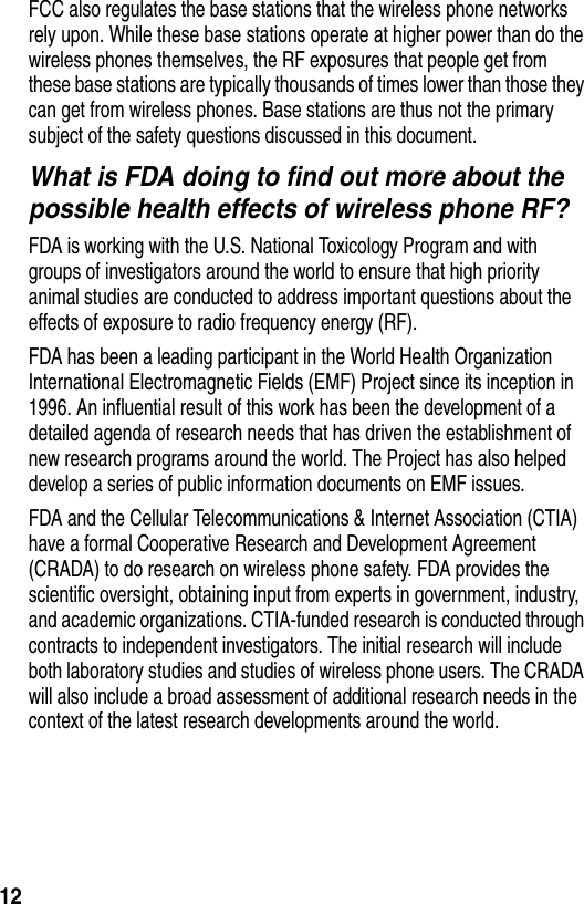  12FCC also regulates the base stations that the wireless phone networks rely upon. While these base stations operate at higher power than do the wireless phones themselves, the RF exposures that people get from these base stations are typically thousands of times lower than those they can get from wireless phones. Base stations are thus not the primary subject of the safety questions discussed in this document.What is FDA doing to find out more about the possible health effects of wireless phone RF?FDA is working with the U.S. National Toxicology Program and with groups of investigators around the world to ensure that high priority animal studies are conducted to address important questions about the effects of exposure to radio frequency energy (RF).FDA has been a leading participant in the World Health Organization International Electromagnetic Fields (EMF) Project since its inception in 1996. An influential result of this work has been the development of a detailed agenda of research needs that has driven the establishment of new research programs around the world. The Project has also helped develop a series of public information documents on EMF issues.FDA and the Cellular Telecommunications &amp; Internet Association (CTIA) have a formal Cooperative Research and Development Agreement (CRADA) to do research on wireless phone safety. FDA provides the scientific oversight, obtaining input from experts in government, industry, and academic organizations. CTIA-funded research is conducted through contracts to independent investigators. The initial research will include both laboratory studies and studies of wireless phone users. The CRADA will also include a broad assessment of additional research needs in the context of the latest research developments around the world.