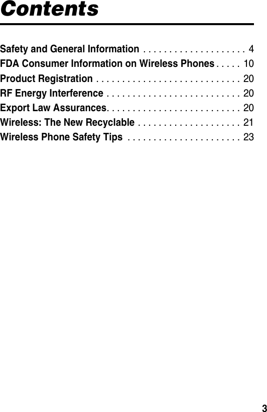  3ContentsSafety and General Information . . . . . . . . . . . . . . . . . . . .  4FDA Consumer Information on Wireless Phones. . . . .  10Product Registration . . . . . . . . . . . . . . . . . . . . . . . . . . . . 20RF Energy Interference . . . . . . . . . . . . . . . . . . . . . . . . . .  20Export Law Assurances. . . . . . . . . . . . . . . . . . . . . . . . . . 20Wireless: The New Recyclable . . . . . . . . . . . . . . . . . . . .  21Wireless Phone Safety Tips . . . . . . . . . . . . . . . . . . . . . .  23