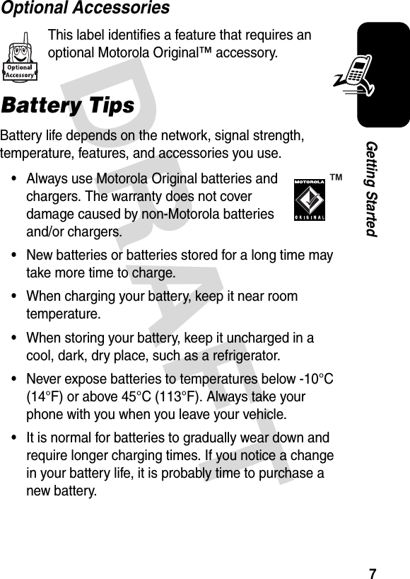  DRAFT 7Getting StartedOptional AccessoriesThis label identifies a feature that requires an optional Motorola Original™ accessory. Battery TipsBattery life depends on the network, signal strength, temperature, features, and accessories you use.•Always use Motorola Original batteries and chargers. The warranty does not cover damage caused by non-Motorola batteries and/or chargers.•New batteries or batteries stored for a long time may take more time to charge.•When charging your battery, keep it near room temperature.•When storing your battery, keep it uncharged in a cool, dark, dry place, such as a refrigerator.•Never expose batteries to temperatures below -10°C (14°F) or above 45°C (113°F). Always take your phone with you when you leave your vehicle.•It is normal for batteries to gradually wear down and require longer charging times. If you notice a change in your battery life, it is probably time to purchase a new battery.