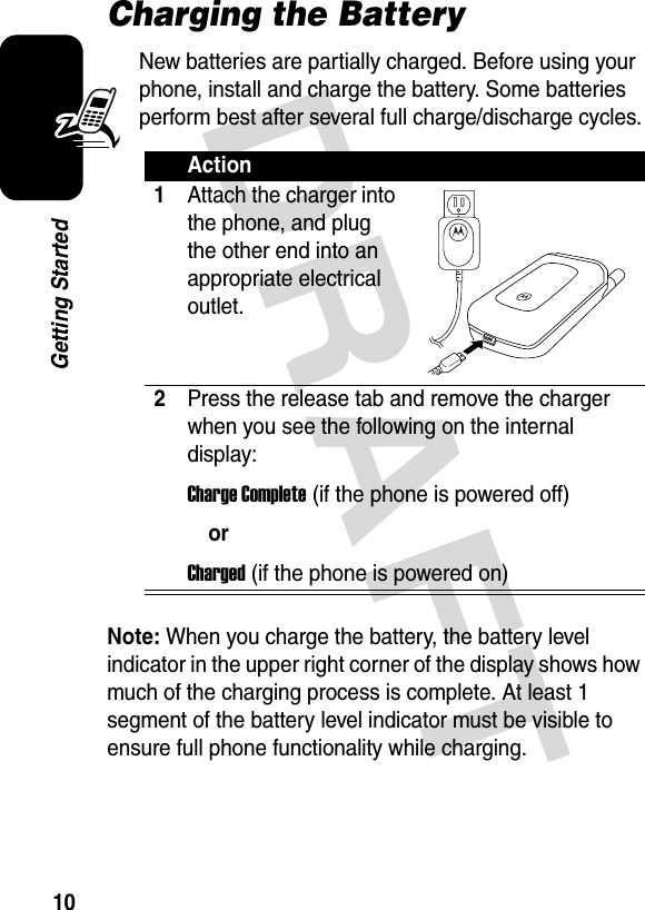  DRAFT 10Getting StartedCharging the BatteryNew batteries are partially charged. Before using your phone, install and charge the battery. Some batteries perform best after several full charge/discharge cycles.Note: When you charge the battery, the battery level indicator in the upper right corner of the display shows how much of the charging process is complete. At least 1 segment of the battery level indicator must be visible to ensure full phone functionality while charging.Action1Attach the charger into the phone, and plug the other end into an appropriate electrical outlet.2Press the release tab and remove the charger when you see the following on the internal display:Charge Complete (if the phone is powered off)orCharged (if the phone is powered on)