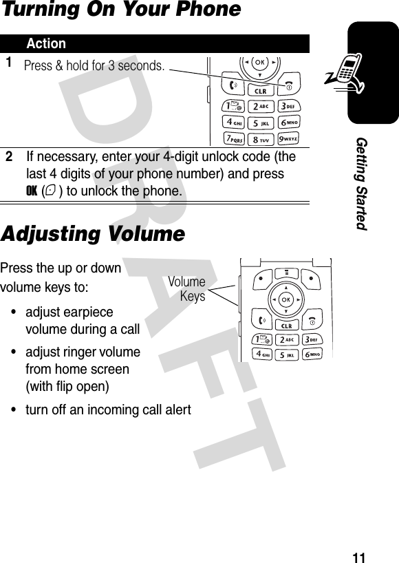  DRAFT 11Getting StartedTurning On Your PhoneAdjusting VolumePress the up or down volume keys to:•adjust earpiece volume during a call•adjust ringer volume from home screen (with flip open)•turn off an incoming call alertAction12If necessary, enter your 4-digit unlock code (the last 4 digits of your phone number) and press OK (+) to unlock the phone.Press &amp; hold for 3 seconds.Volume Keys