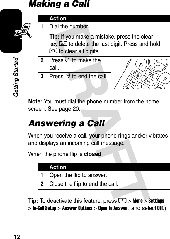  DRAFT 12Getting StartedMaking a CallNote: You must dial the phone number from the home screen. See page 20.Answering a CallWhen you receive a call, your phone rings and/or vibrates and displays an incoming call message.When the phone flip is closedTip: To deactivate this feature, press M &gt; More &gt; Settings &gt; In-Call Setup &gt; Answer Options &gt; Open to Answer, and select Off.)Action1Dial the number.Tip: If you make a mistake, press the clear key C to delete the last digit. Press and hold C to clear all digits.2Press N to make the call.3Press P to end the call.Action1Open the flip to answer.2Close the flip to end the call.