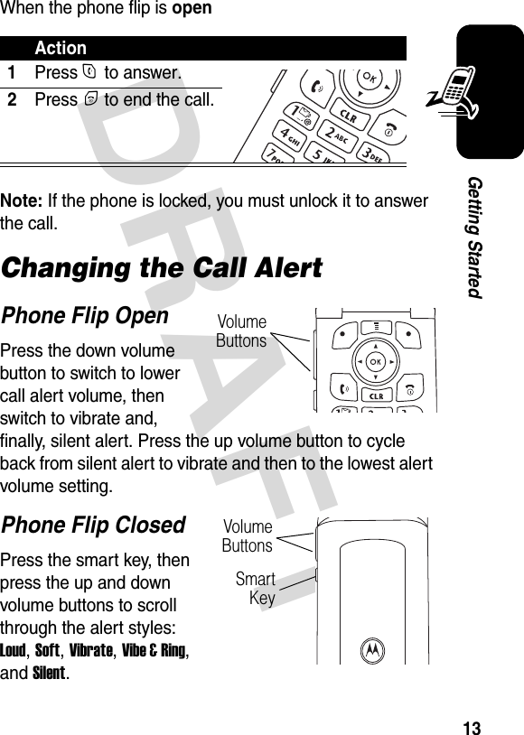  DRAFT 13Getting StartedWhen the phone flip is openNote: If the phone is locked, you must unlock it to answer the call.Changing the Call AlertPhone Flip OpenPress the down volume button to switch to lower call alert volume, then switch to vibrate and, finally, silent alert. Press the up volume button to cycle back from silent alert to vibrate and then to the lowest alert volume setting.Phone Flip ClosedPress the smart key, then press the up and down volume buttons to scroll through the alert styles: Loud, Soft, Vibrate, Vibe &amp; Ring, and Silent.Action1Press N to answer.2Press P to end the call.Volume ButtonsVolume ButtonsSmart Key