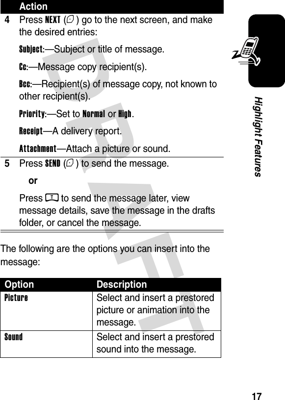  DRAFT 17Highlight FeaturesThe following are the options you can insert into the message:4Press NEXT (+) go to the next screen, and make the desired entries:Subject:—Subject or title of message.Cc:—Message copy recipient(s).Bcc:—Recipient(s) of message copy, not known to other recipient(s).Priority:—Set to Normal or High.Receipt—A delivery report.Attachment—Attach a picture or sound.5Press SEND (+) to send the message.orPress M to send the message later, view message details, save the message in the drafts folder, or cancel the message.Option DescriptionPictureSelect and insert a prestored picture or animation into the message.SoundSelect and insert a prestored sound into the message.Action