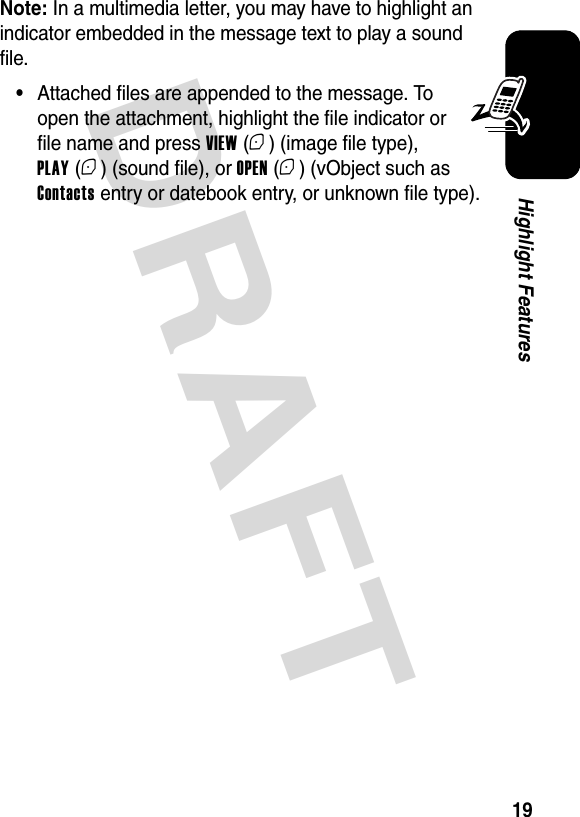  DRAFT 19Highlight FeaturesNote: In a multimedia letter, you may have to highlight an indicator embedded in the message text to play a sound file.•Attached files are appended to the message. To open the attachment, highlight the file indicator or file name and press VIEW (+) (image file type), PLAY (+) (sound file), or OPEN (+) (vObject such as Contacts entry or datebook entry, or unknown file type).