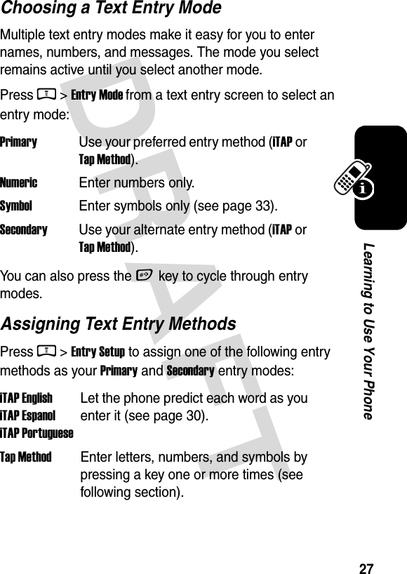  DRAFT 27Learning to Use Your PhoneChoosing a Text Entry ModeMultiple text entry modes make it easy for you to enter names, numbers, and messages. The mode you select remains active until you select another mode.Press M &gt; Entry Mode from a text entry screen to select an entry mode:You can also press the # key to cycle through entry modes.Assigning Text Entry MethodsPress M &gt; Entry Setup to assign one of the following entry methods as your Primary and Secondary entry modes:Primary  Use your preferred entry method (iTAP or Tap Method).Numeric  Enter numbers only.Symbol  Enter symbols only (see page 33).SecondaryUse your alternate entry method (iTAP or Tap Method).iTAP English iTAP Espanol iTAP PortugueseLet the phone predict each word as you enter it (see page 30).Tap Method  Enter letters, numbers, and symbols by pressing a key one or more times (see following section).