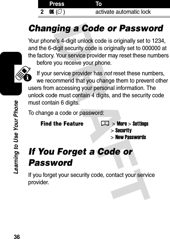  DRAFT 36Learning to Use Your PhoneChanging a Code or PasswordYour phone’s 4-digit unlock code is originally set to 1234, and the 6-digit security code is originally set to 000000 at the factory. Your service provider may reset these numbers before you receive your phone.If your service provider has not reset these numbers, we recommend that you change them to prevent other users from accessing your personal information. The unlock code must contain 4 digits, and the security code must contain 6 digits.To change a code or password:If You Forget a Code or PasswordIf you forget your security code, contact your service provider.2OK (+) activate automatic lockFind the FeatureM &gt; More &gt; Settings &gt; Security &gt; New PasswordsPress To